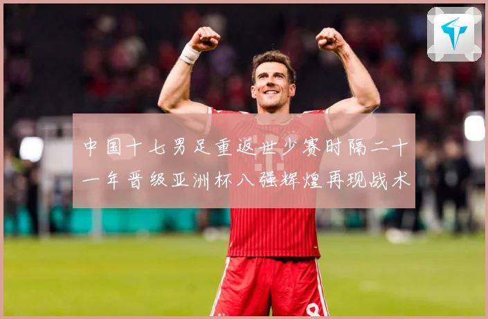 中国十七男足重返世少赛时隔二十一年晋级亚洲杯八强辉煌再现战术观察：最新赛事动态与深度分析