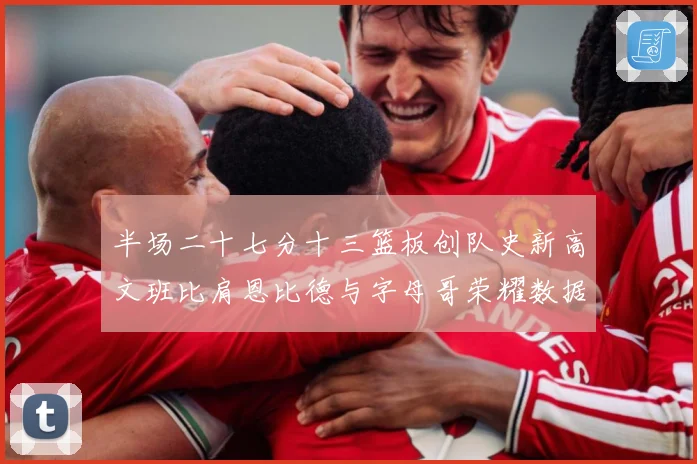 半场二十七分十三篮板创队史新高文班比肩恩比德与字母哥荣耀数据赛场复盘：最新赛事动态与深度分析