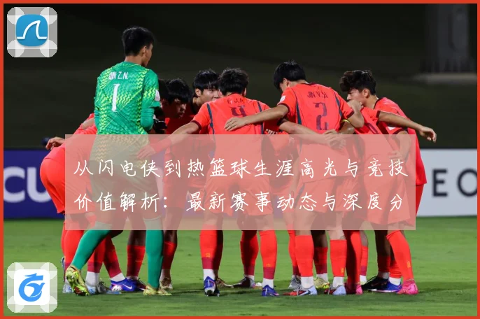 从闪电侠到热篮球生涯高光与竞技价值解析：最新赛事动态与深度分析