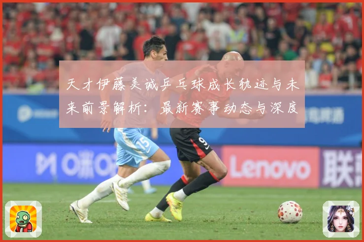 天才伊藤美诚乒乓球成长轨迹与未来前景解析：最新赛事动态与深度分析