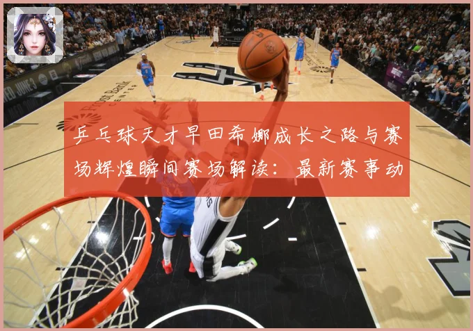乒乓球天才早田希娜成长之路与赛场辉煌瞬间赛场解读：最新赛事动态与深度分析