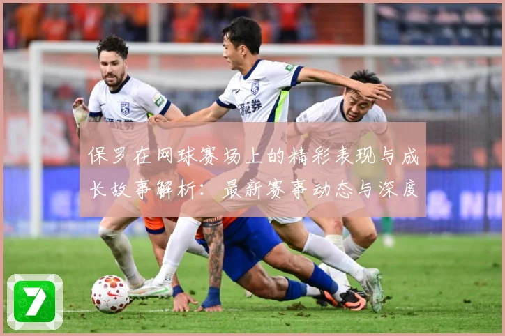 保罗在网球赛场上的精彩表现与成长故事解析：最新赛事动态与深度分析