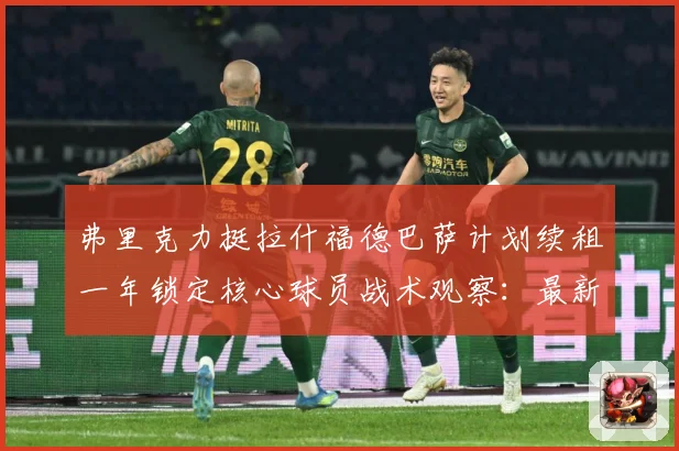 弗里克力挺拉什福德巴萨计划续租一年锁定核心球员战术观察：最新赛事动态与深度分析
