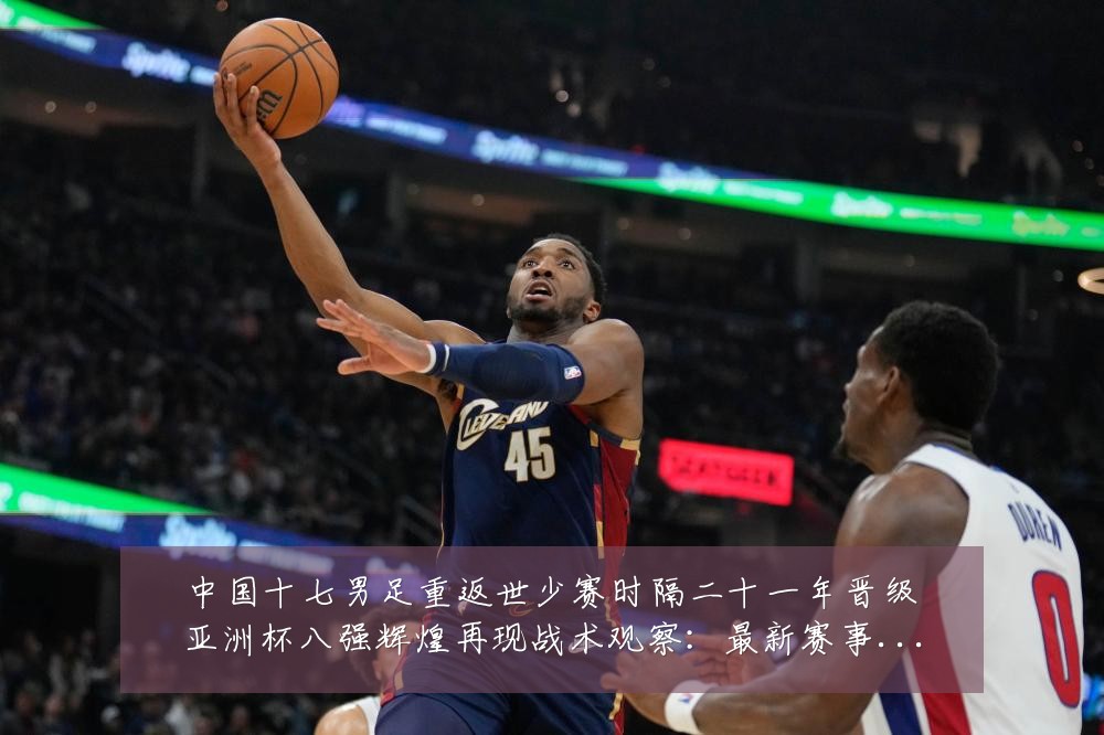中国十七男足重返世少赛时隔二十一年晋级亚洲杯八强辉煌再现战术观察:最新赛事动态与深度分析
