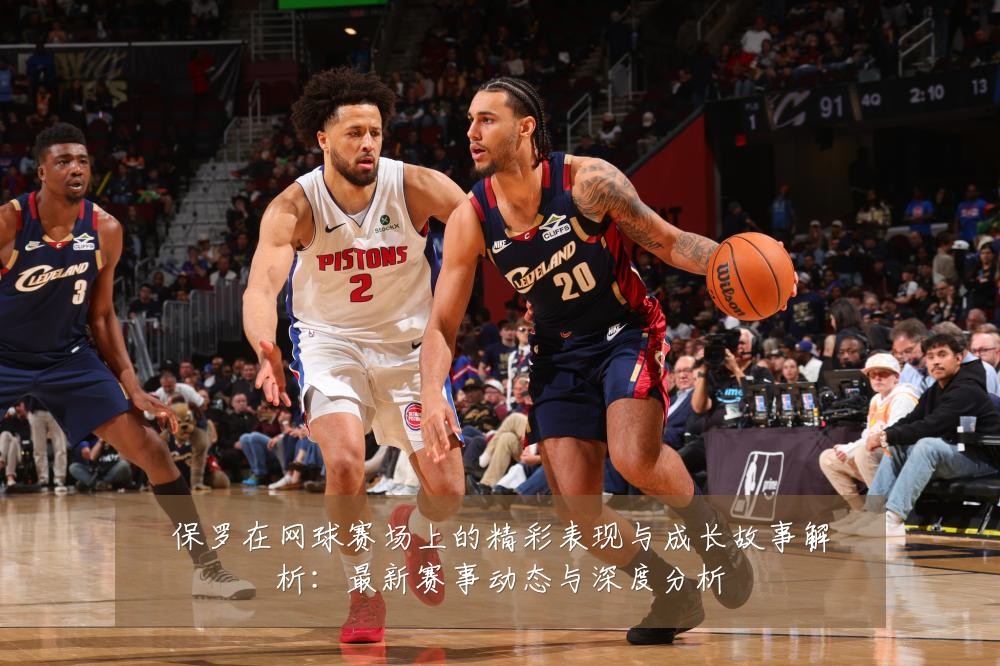 保罗在网球赛场上的精彩表现与成长故事解析:最新赛事动态与深度分析